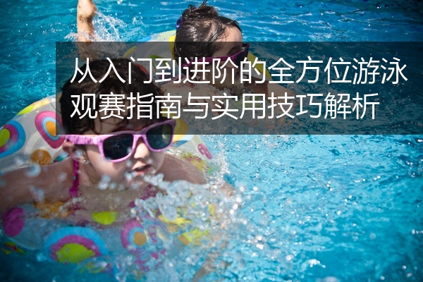 从入门到进阶的全方位游泳观赛指南与实用技巧解析